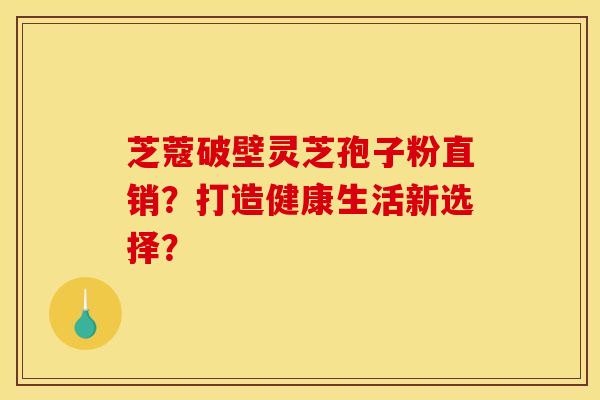 芝蔻破壁灵芝孢子粉直销?打造健康生活新选择? 芝蔻破壁灵芝孢子粉直销?打造健康生活新选择?
