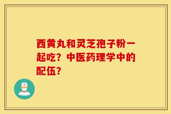 西黄丸和灵芝孢子粉一起吃?中医药理学中的配伍? 西黄丸和灵芝孢子粉一起吃?中医药理学中的配伍?