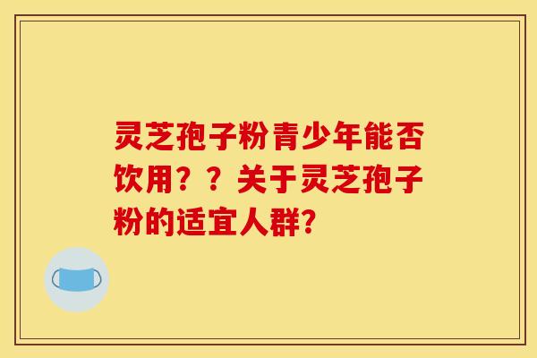 灵芝孢子粉青少年能否饮用？？关于灵芝孢子粉的适宜人群？