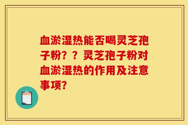 血淤湿热能否喝灵芝孢子粉??灵芝孢子粉对血淤湿热的作用及注意事项? 血淤湿热能否喝灵芝孢子粉??灵芝孢子粉对血淤湿热的作用及注意事项?