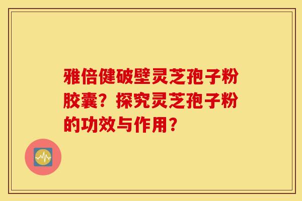 雅倍健破壁灵芝孢子粉胶囊?探究灵芝孢子粉的功效与作用? 雅倍健破壁灵芝孢子粉胶囊?探究灵芝孢子粉的功效与作用?