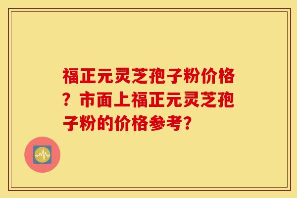 福正元灵芝孢子粉价格?市面上福正元灵芝孢子粉的价格参考? 福正元灵芝孢子粉价格?市面上福正元灵芝孢子粉的价格参考?