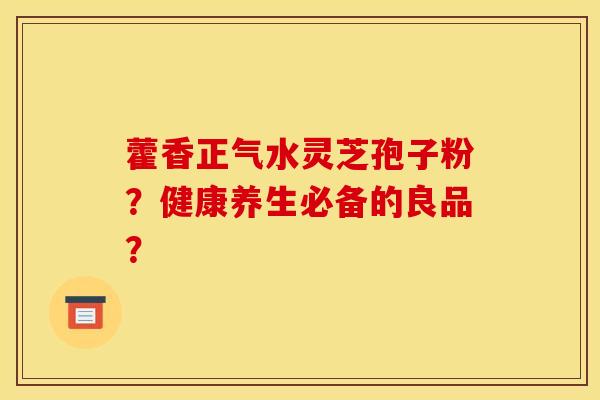 藿香正气水灵芝孢子粉?健康养生必备的良品? 藿香正气水灵芝孢子粉?健康养生必备的良品?