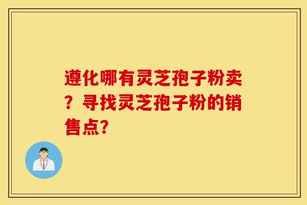 遵化哪有灵芝孢子粉卖？寻找灵芝孢子粉的销售点？