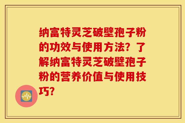 纳富特灵芝破壁孢子粉的功效与使用方法?了解纳富特灵芝破壁孢子粉的营养价值与使用技巧? 纳富特灵芝破壁孢子粉的功效与使用方法?了解纳富特灵芝破壁孢子粉的营养价值与使用技巧?