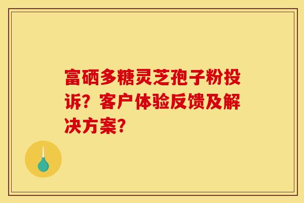 富硒多糖灵芝孢子粉投诉?客户体验反馈及解决方案? 富硒多糖灵芝孢子粉投诉?客户体验反馈及解决方案?