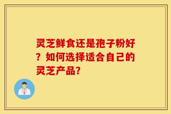 灵芝鲜食还是孢子粉好?如何选择适合自己的灵芝产品? 灵芝鲜食还是孢子粉好?如何选择适合自己的灵芝产品?