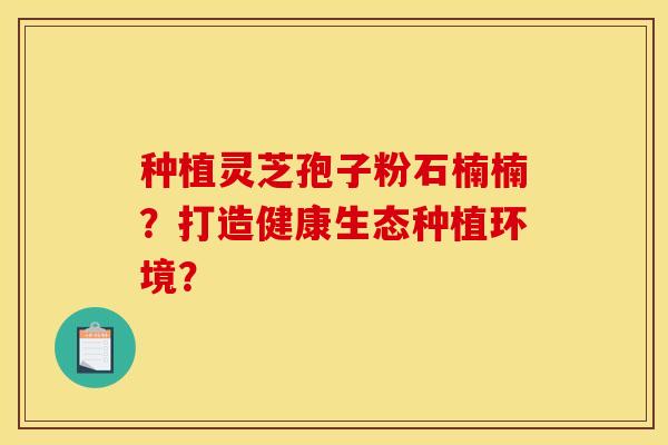 种植灵芝孢子粉石楠楠?打造健康生态种植环境? 种植灵芝孢子粉石楠楠?打造健康生态种植环境?