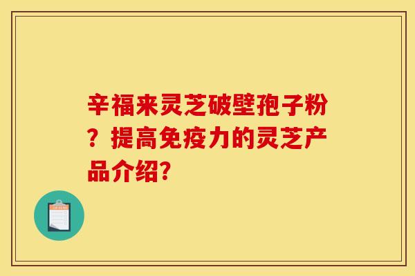 辛福来灵芝破壁孢子粉?提高免疫力的灵芝产品介绍? 辛福来灵芝破壁孢子粉?提高免疫力的灵芝产品介绍?