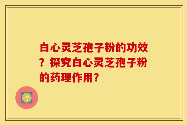 白心灵芝孢子粉的功效?探究白心灵芝孢子粉的药理作用? 白心灵芝孢子粉的功效?探究白心灵芝孢子粉的药理作用?