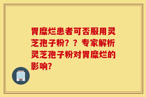 胃糜烂患者可否服用灵芝孢子粉??专家解析灵芝孢子粉对胃糜烂的影响? 胃糜烂患者可否服用灵芝孢子粉??专家解析灵芝孢子粉对胃糜烂的影响?