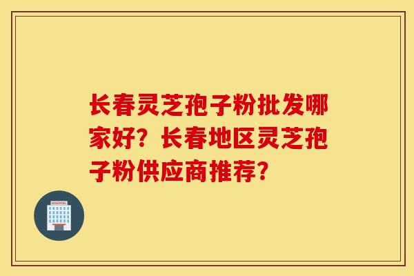 长春灵芝孢子粉批发哪家好？长春地区灵芝孢子粉供应商推荐？