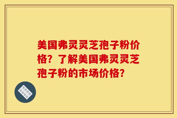 美国弗灵灵芝孢子粉价格?了解美国弗灵灵芝孢子粉的市场价格? 美国弗灵灵芝孢子粉价格?了解美国弗灵灵芝孢子粉的市场价格?