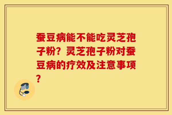 蚕豆病能不能吃灵芝孢子粉?灵芝孢子粉对蚕豆病的疗效及注意事项? 蚕豆病能不能吃灵芝孢子粉?灵芝孢子粉对蚕豆病的疗效及注意事项?