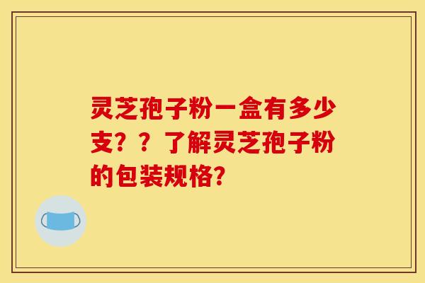 灵芝孢子粉一盒有多少支??了解灵芝孢子粉的包装规格? 灵芝孢子粉一盒有多少支??了解灵芝孢子粉的包装规格?