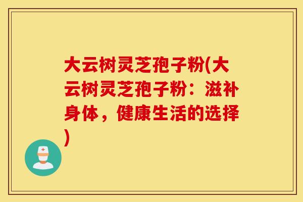 大云树灵芝孢子粉(大云树灵芝孢子粉：滋补身体，健康生活的选择)