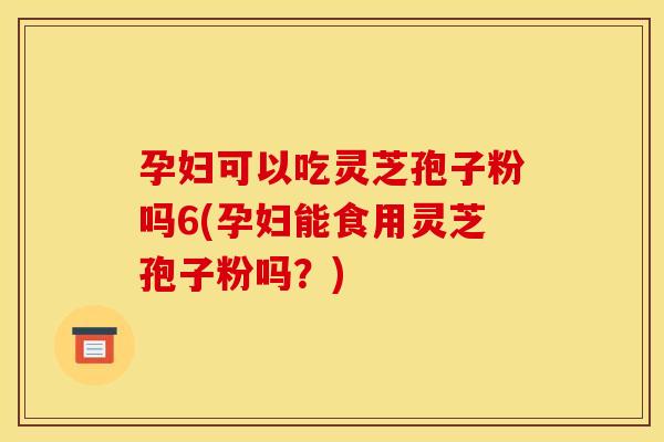 孕妇可以吃灵芝孢子粉吗6(孕妇能食用灵芝孢子粉吗？)