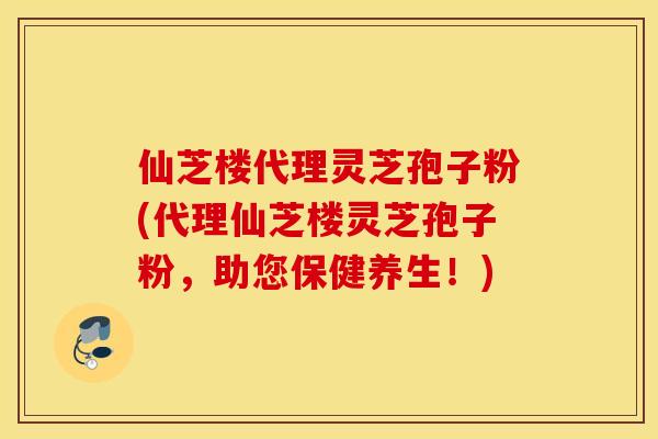 仙芝楼代理灵芝孢子粉(代理仙芝楼灵芝孢子粉，助您保健养生！)