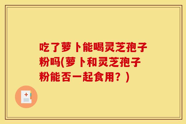 吃了萝卜能喝灵芝孢子粉吗(萝卜和灵芝孢子粉能否一起食用？)