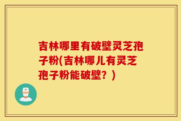 吉林哪里有破壁灵芝孢子粉(吉林哪儿有灵芝孢子粉能破壁？)