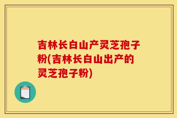 吉林长白山产灵芝孢子粉(吉林长白山出产的灵芝孢子粉)