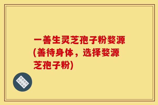 一善生灵芝孢子粉婺源(善待身体，选择婺源芝孢子粉)