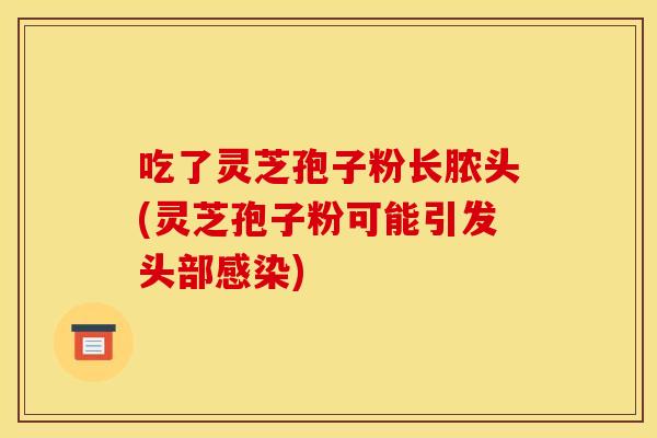 吃了灵芝孢子粉长脓头(灵芝孢子粉可能引发头部感染)