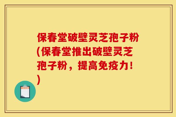 保春堂破壁灵芝孢子粉(保春堂推出破壁灵芝孢子粉，提高免疫力！)
