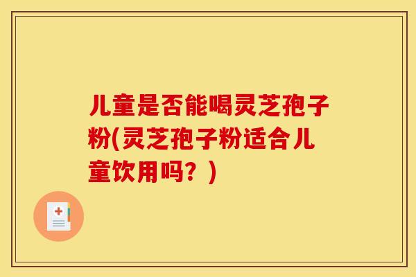 儿童是否能喝灵芝孢子粉(灵芝孢子粉适合儿童饮用吗？)