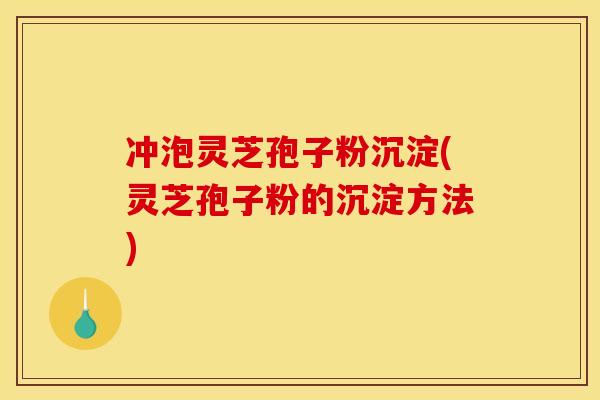 冲泡灵芝孢子粉沉淀(灵芝孢子粉的沉淀方法)