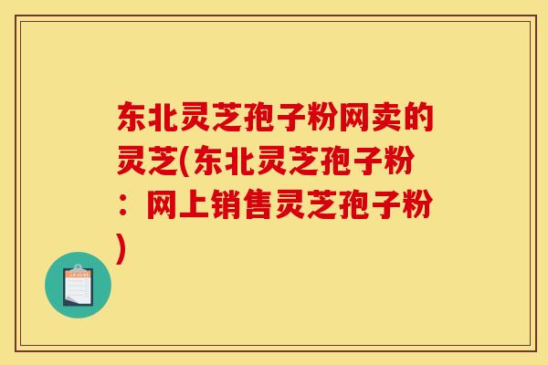东北灵芝孢子粉网卖的灵芝(东北灵芝孢子粉：网上销售灵芝孢子粉)