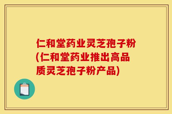 仁和堂药业灵芝孢子粉(仁和堂药业推出高品质灵芝孢子粉产品)