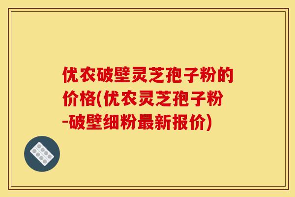 优农破壁灵芝孢子粉的价格(优农灵芝孢子粉-破壁细粉最新报价)