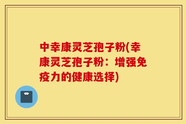 中幸康灵芝孢子粉(幸康灵芝孢子粉：增强免疫力的健康选择)