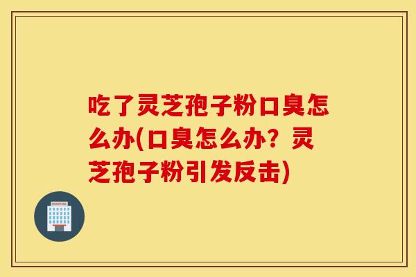 吃了灵芝孢子粉口臭怎么办(口臭怎么办？灵芝孢子粉引发反击)