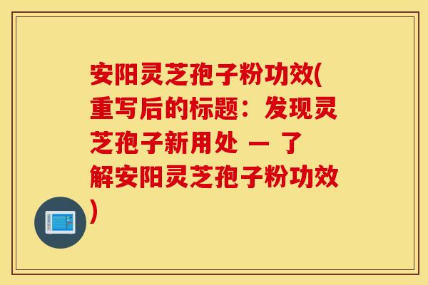 安阳灵芝孢子粉功效(重写后的标题：发现灵芝孢子新用处 — 了解安阳灵芝孢子粉功效)