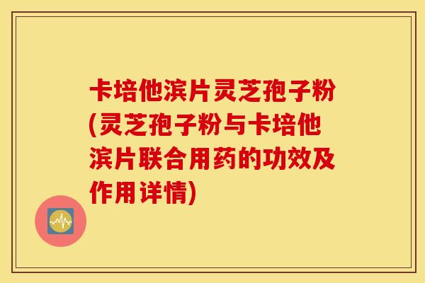 卡培他滨片灵芝孢子粉(灵芝孢子粉与卡培他滨片联合用药的功效及作用详情)