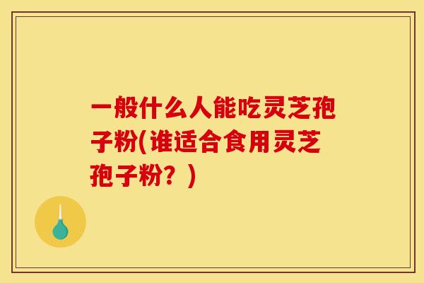 一般什么人能吃灵芝孢子粉(谁适合食用灵芝孢子粉？)
