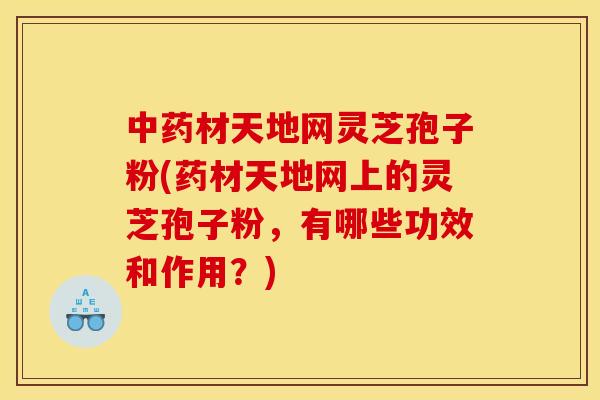 材天地网灵芝孢子粉(药材天地网上的灵芝孢子粉，有哪些功效和作用？)