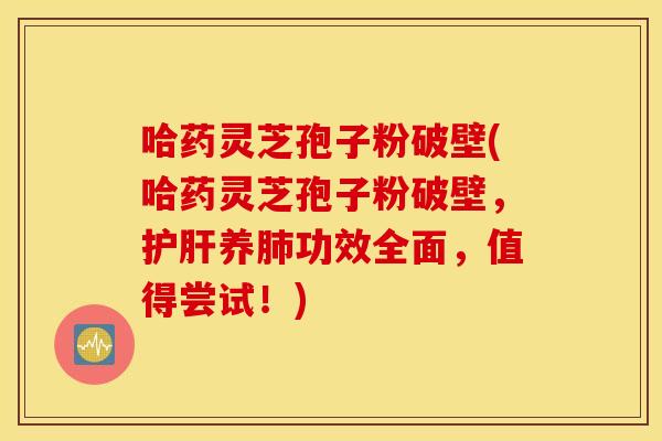 哈药灵芝孢子粉破壁(哈药灵芝孢子粉破壁，护肝养肺功效全面，值得尝试！)