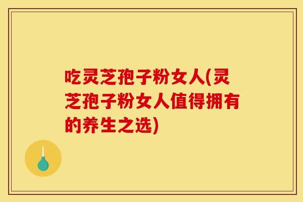 吃灵芝孢子粉女人(灵芝孢子粉女人值得拥有的养生之选)