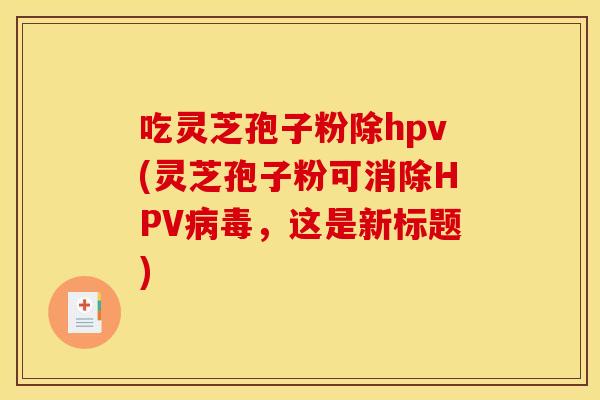 吃灵芝孢子粉除hpv(灵芝孢子粉可消除HPV病毒，这是新标题)