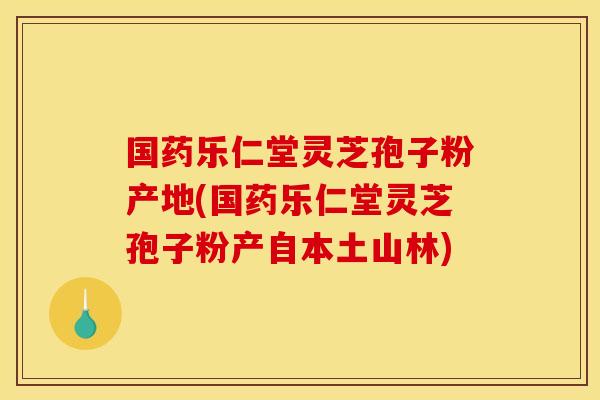 国药乐仁堂灵芝孢子粉产地(国药乐仁堂灵芝孢子粉产自本土山林)