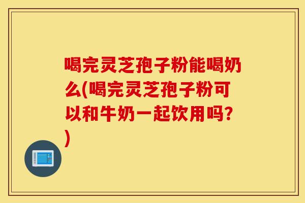 喝完灵芝孢子粉能喝奶么(喝完灵芝孢子粉可以和牛奶一起饮用吗？)