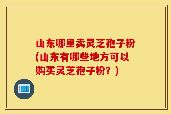 山东哪里卖灵芝孢子粉(山东有哪些地方可以购买灵芝孢子粉？)