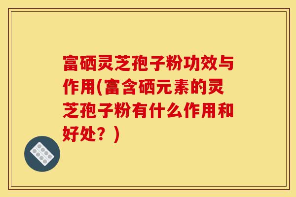 富硒灵芝孢子粉功效与作用(富含硒元素的灵芝孢子粉有什么作用和好处？)