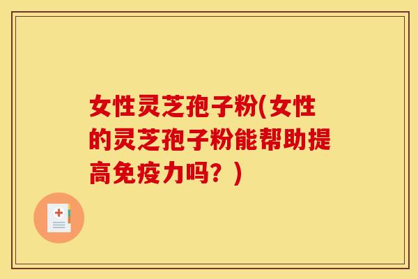 女性灵芝孢子粉(女性的灵芝孢子粉能帮助提高免疫力吗？)