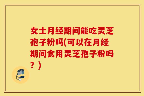 女士月经期间能吃灵芝孢子粉吗(可以在月经期间食用灵芝孢子粉吗？)