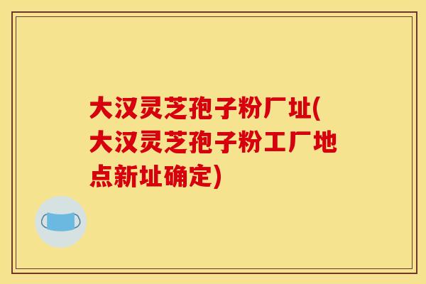大汉灵芝孢子粉厂址(大汉灵芝孢子粉工厂地点新址确定)