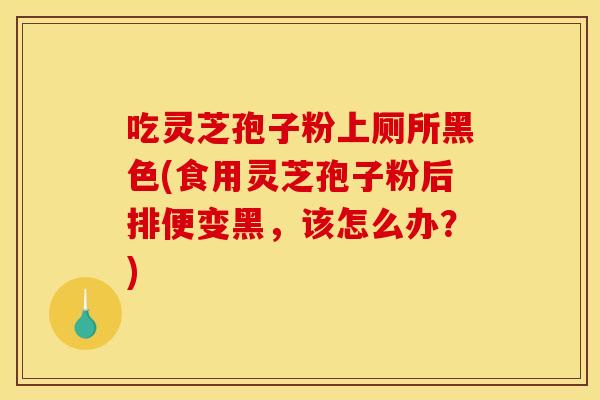 吃灵芝孢子粉上厕所黑色(食用灵芝孢子粉后排便变黑，该怎么办？)